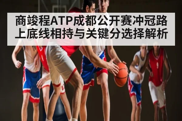 商竣程ATP成都公开赛冲冠路上底线相持与关键分选择解析
